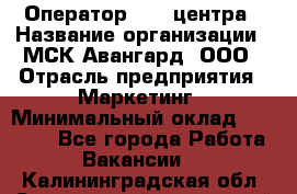 Оператор Call-центра › Название организации ­ МСК Авангард, ООО › Отрасль предприятия ­ Маркетинг › Минимальный оклад ­ 30 000 - Все города Работа » Вакансии   . Калининградская обл.,Светловский городской округ 